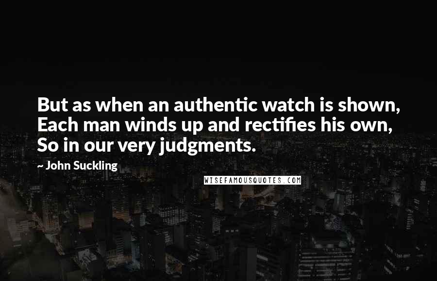 John Suckling Quotes: But as when an authentic watch is shown, Each man winds up and rectifies his own, So in our very judgments.
