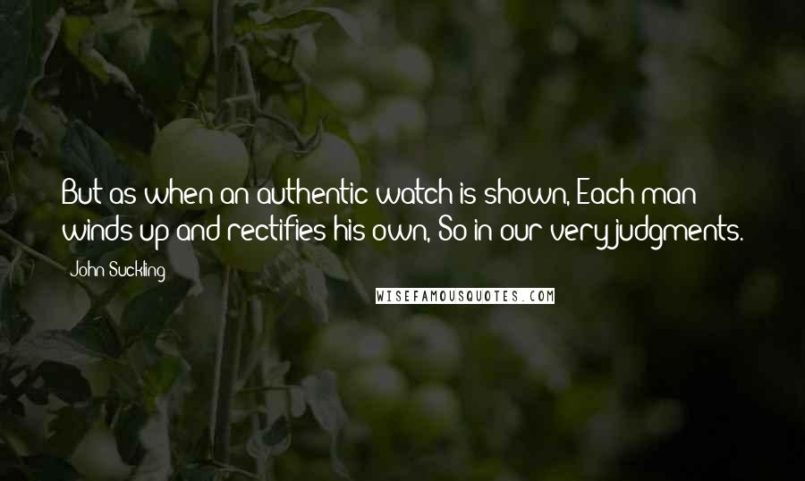 John Suckling Quotes: But as when an authentic watch is shown, Each man winds up and rectifies his own, So in our very judgments.