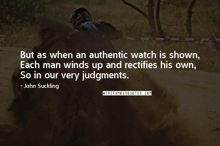 John Suckling Quotes: But as when an authentic watch is shown, Each man winds up and rectifies his own, So in our very judgments.