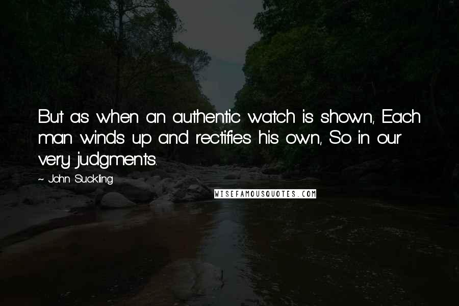 John Suckling Quotes: But as when an authentic watch is shown, Each man winds up and rectifies his own, So in our very judgments.