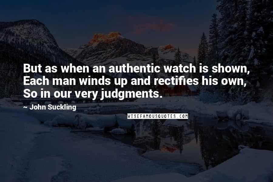 John Suckling Quotes: But as when an authentic watch is shown, Each man winds up and rectifies his own, So in our very judgments.