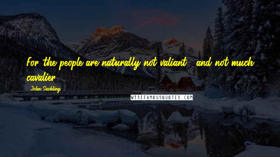 John Suckling Quotes: For the people are naturally not valiant , and not much cavalier .