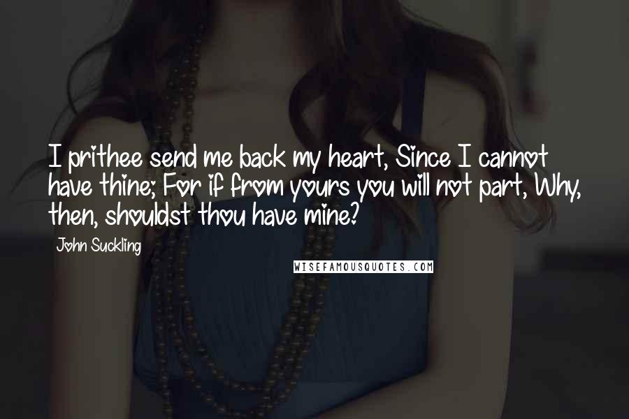 John Suckling Quotes: I prithee send me back my heart, Since I cannot have thine; For if from yours you will not part, Why, then, shouldst thou have mine?