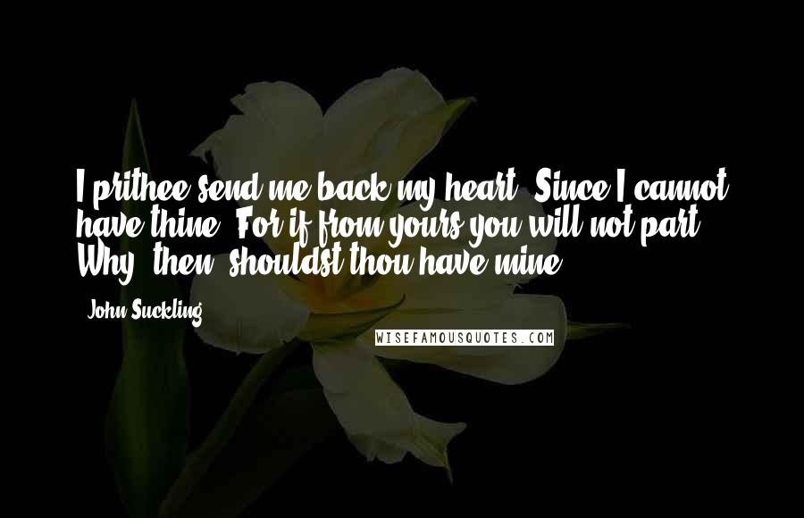 John Suckling Quotes: I prithee send me back my heart, Since I cannot have thine; For if from yours you will not part, Why, then, shouldst thou have mine?