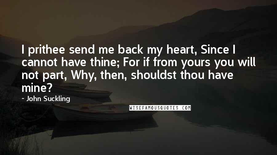 John Suckling Quotes: I prithee send me back my heart, Since I cannot have thine; For if from yours you will not part, Why, then, shouldst thou have mine?