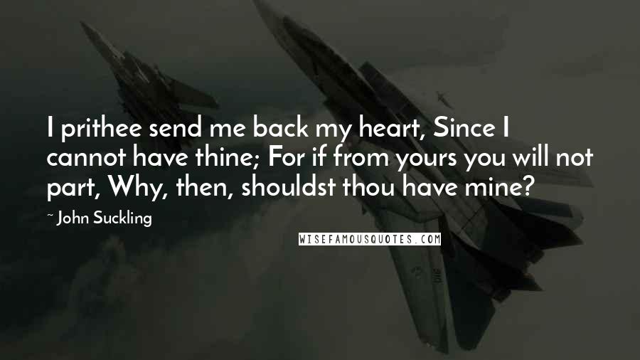 John Suckling Quotes: I prithee send me back my heart, Since I cannot have thine; For if from yours you will not part, Why, then, shouldst thou have mine?