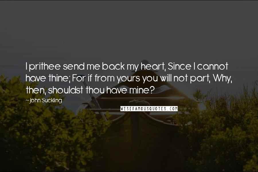 John Suckling Quotes: I prithee send me back my heart, Since I cannot have thine; For if from yours you will not part, Why, then, shouldst thou have mine?