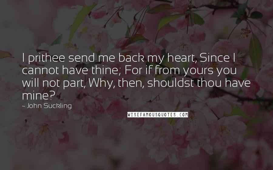 John Suckling Quotes: I prithee send me back my heart, Since I cannot have thine; For if from yours you will not part, Why, then, shouldst thou have mine?