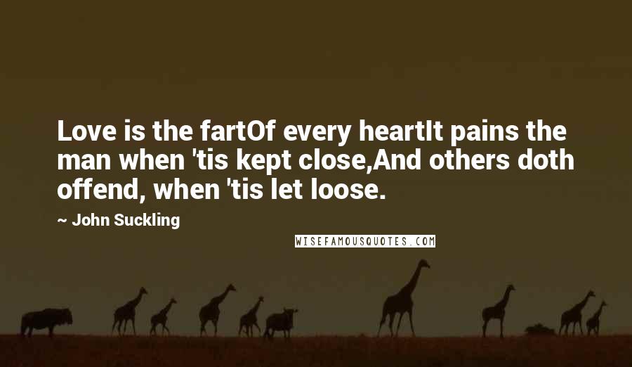 John Suckling Quotes: Love is the fartOf every heartIt pains the man when 'tis kept close,And others doth offend, when 'tis let loose.