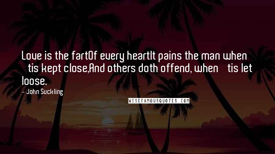 John Suckling Quotes: Love is the fartOf every heartIt pains the man when 'tis kept close,And others doth offend, when 'tis let loose.