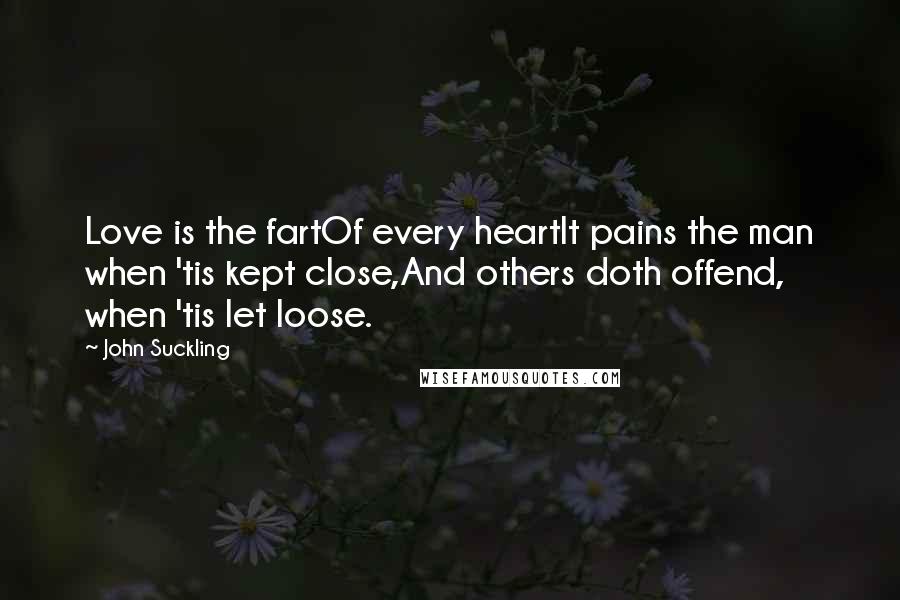 John Suckling Quotes: Love is the fartOf every heartIt pains the man when 'tis kept close,And others doth offend, when 'tis let loose.