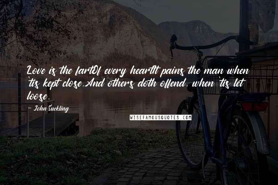 John Suckling Quotes: Love is the fartOf every heartIt pains the man when 'tis kept close,And others doth offend, when 'tis let loose.