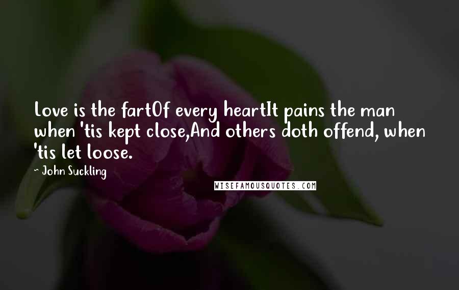 John Suckling Quotes: Love is the fartOf every heartIt pains the man when 'tis kept close,And others doth offend, when 'tis let loose.