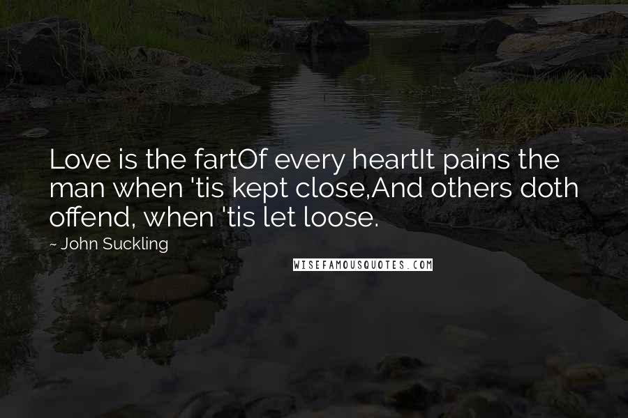 John Suckling Quotes: Love is the fartOf every heartIt pains the man when 'tis kept close,And others doth offend, when 'tis let loose.