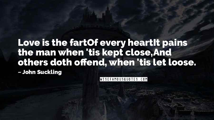 John Suckling Quotes: Love is the fartOf every heartIt pains the man when 'tis kept close,And others doth offend, when 'tis let loose.