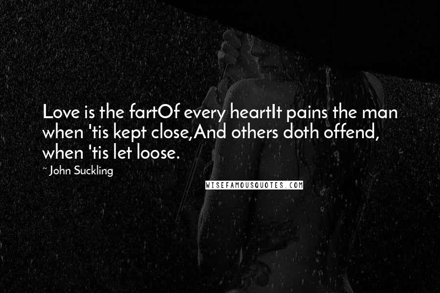 John Suckling Quotes: Love is the fartOf every heartIt pains the man when 'tis kept close,And others doth offend, when 'tis let loose.