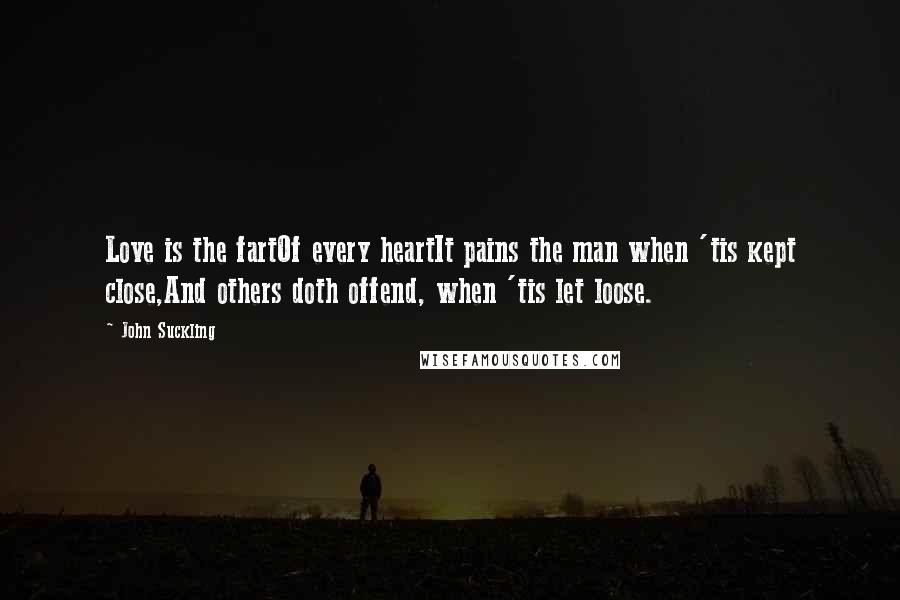 John Suckling Quotes: Love is the fartOf every heartIt pains the man when 'tis kept close,And others doth offend, when 'tis let loose.