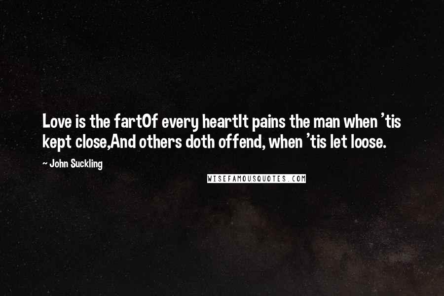 John Suckling Quotes: Love is the fartOf every heartIt pains the man when 'tis kept close,And others doth offend, when 'tis let loose.