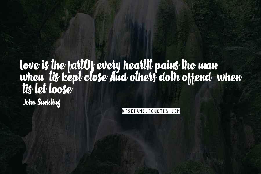 John Suckling Quotes: Love is the fartOf every heartIt pains the man when 'tis kept close,And others doth offend, when 'tis let loose.