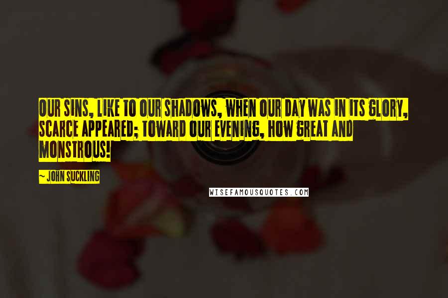 John Suckling Quotes: Our sins, like to our shadows, when our day was in its glory, scarce appeared; toward our evening, how great and monstrous!