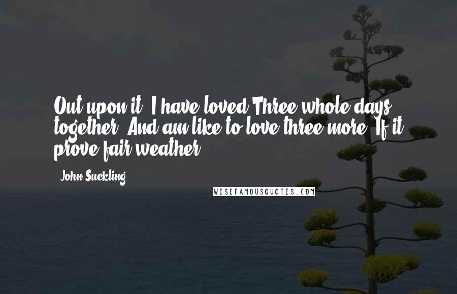 John Suckling Quotes: Out upon it, I have loved Three whole days together; And am like to love three more, If it prove fair weather.