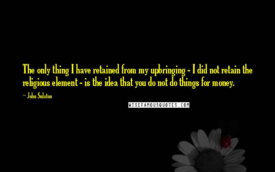 John Sulston Quotes: The only thing I have retained from my upbringing - I did not retain the religious element - is the idea that you do not do things for money.