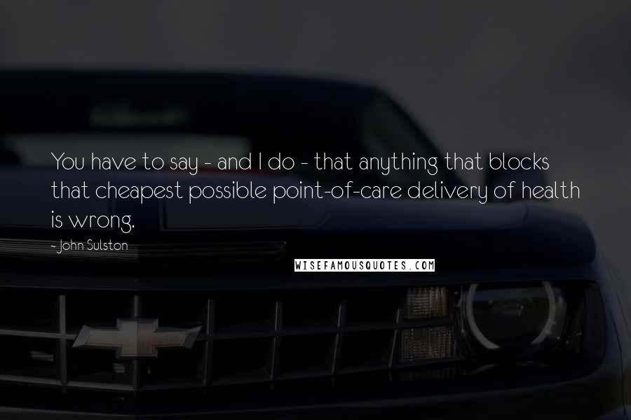 John Sulston Quotes: You have to say - and I do - that anything that blocks that cheapest possible point-of-care delivery of health is wrong.