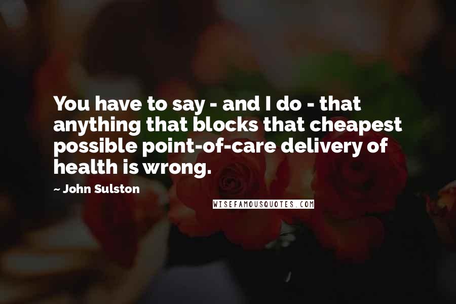 John Sulston Quotes: You have to say - and I do - that anything that blocks that cheapest possible point-of-care delivery of health is wrong.