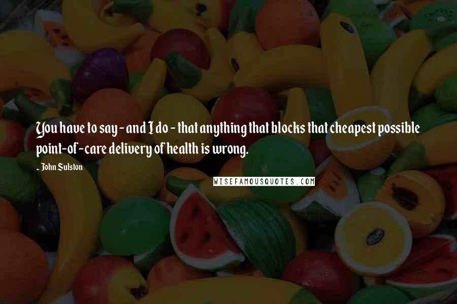 John Sulston Quotes: You have to say - and I do - that anything that blocks that cheapest possible point-of-care delivery of health is wrong.