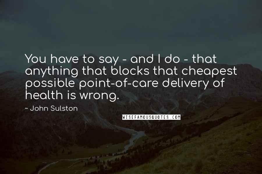 John Sulston Quotes: You have to say - and I do - that anything that blocks that cheapest possible point-of-care delivery of health is wrong.