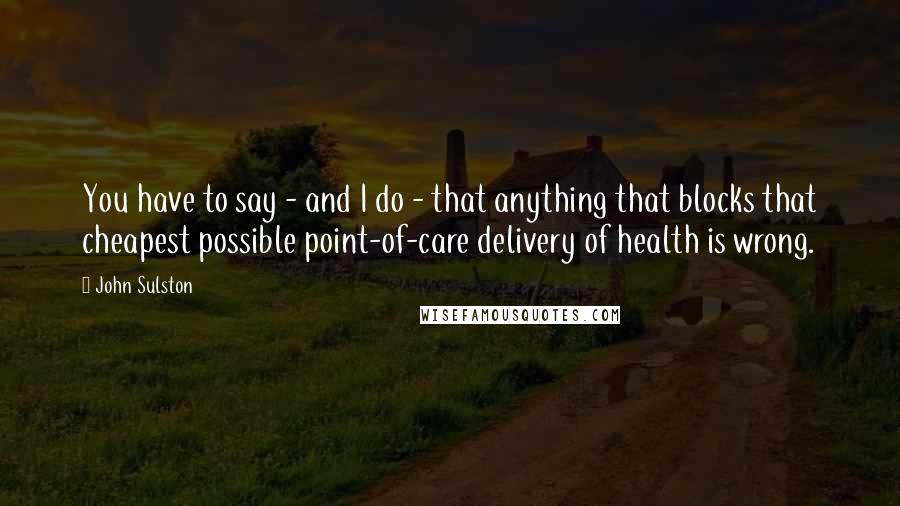 John Sulston Quotes: You have to say - and I do - that anything that blocks that cheapest possible point-of-care delivery of health is wrong.