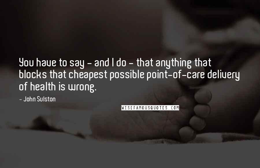 John Sulston Quotes: You have to say - and I do - that anything that blocks that cheapest possible point-of-care delivery of health is wrong.