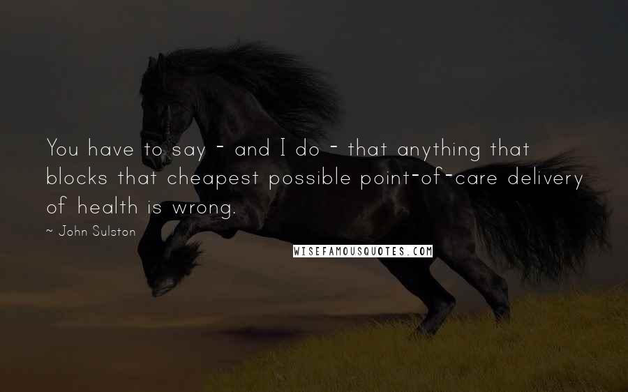 John Sulston Quotes: You have to say - and I do - that anything that blocks that cheapest possible point-of-care delivery of health is wrong.