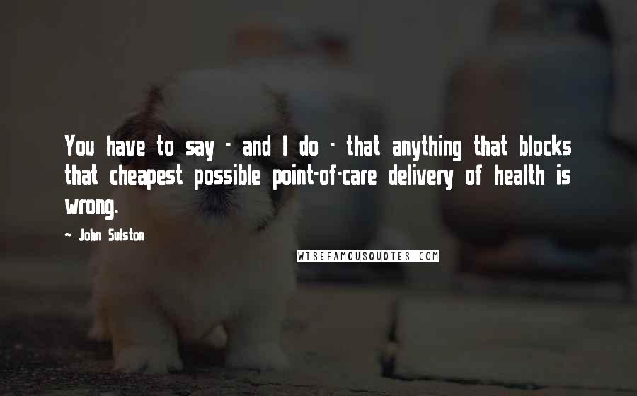 John Sulston Quotes: You have to say - and I do - that anything that blocks that cheapest possible point-of-care delivery of health is wrong.