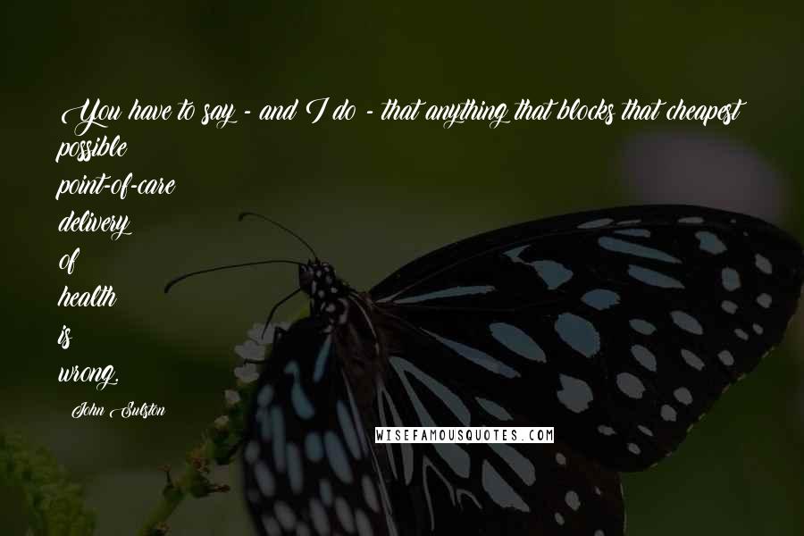 John Sulston Quotes: You have to say - and I do - that anything that blocks that cheapest possible point-of-care delivery of health is wrong.