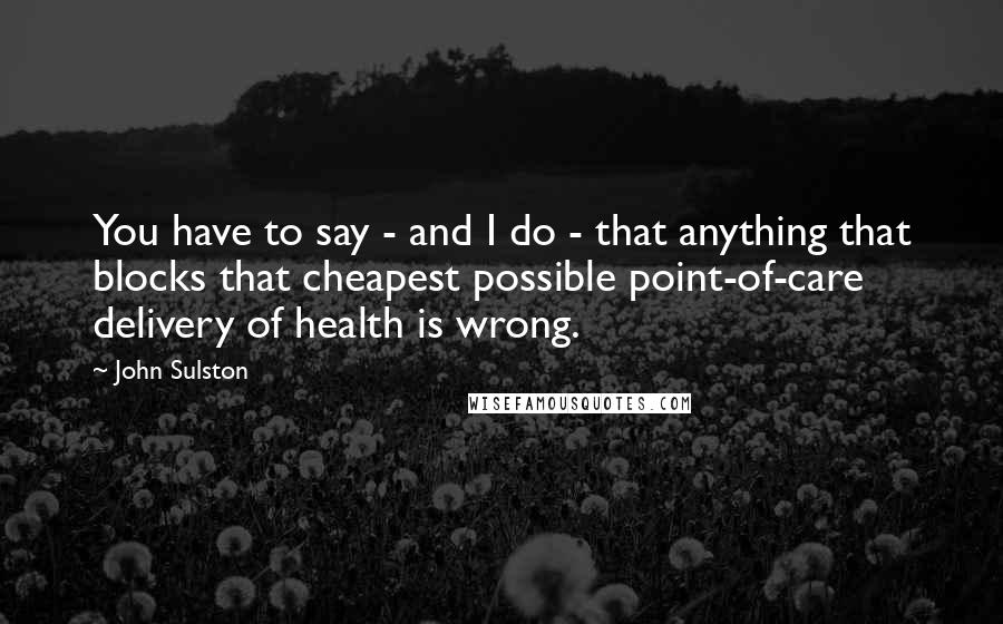 John Sulston Quotes: You have to say - and I do - that anything that blocks that cheapest possible point-of-care delivery of health is wrong.