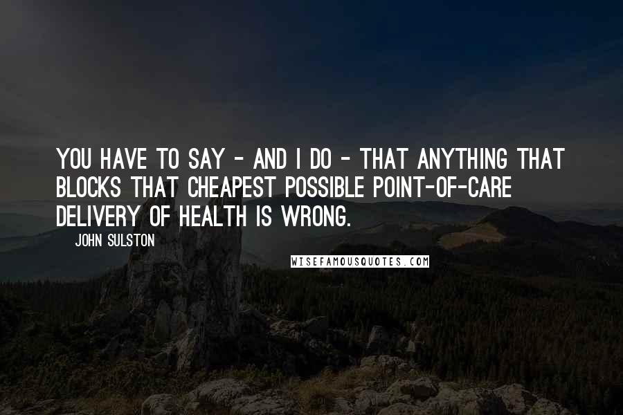 John Sulston Quotes: You have to say - and I do - that anything that blocks that cheapest possible point-of-care delivery of health is wrong.