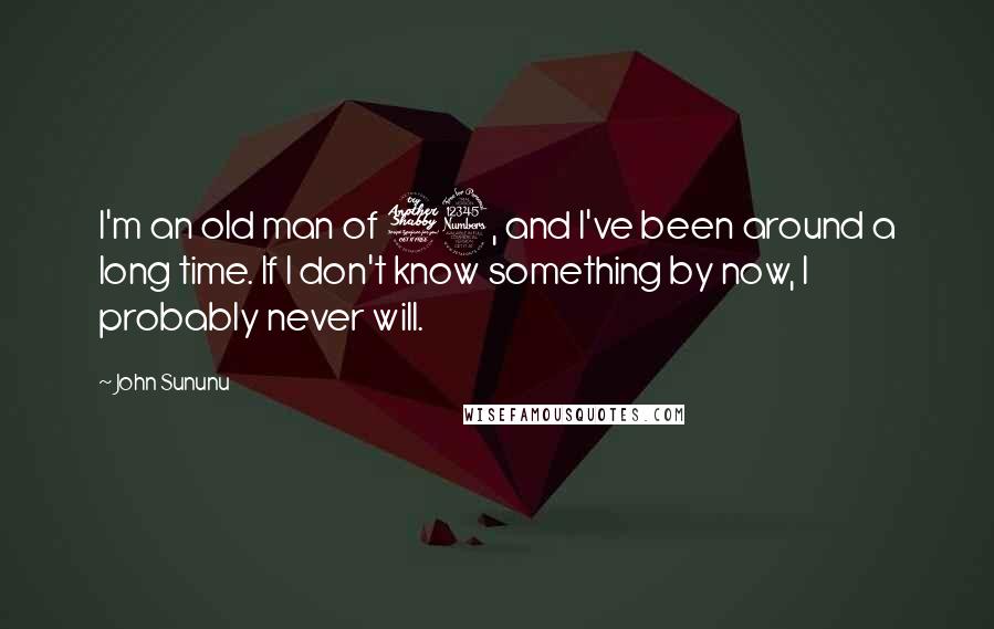 John Sununu Quotes: I'm an old man of 73, and I've been around a long time. If I don't know something by now, I probably never will.