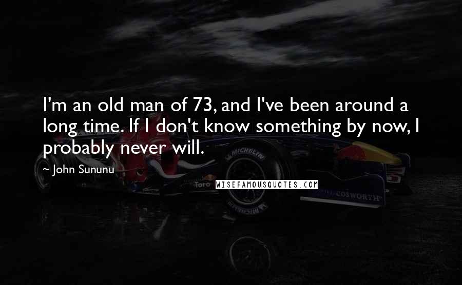 John Sununu Quotes: I'm an old man of 73, and I've been around a long time. If I don't know something by now, I probably never will.