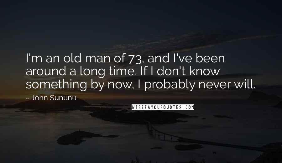 John Sununu Quotes: I'm an old man of 73, and I've been around a long time. If I don't know something by now, I probably never will.