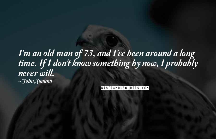 John Sununu Quotes: I'm an old man of 73, and I've been around a long time. If I don't know something by now, I probably never will.