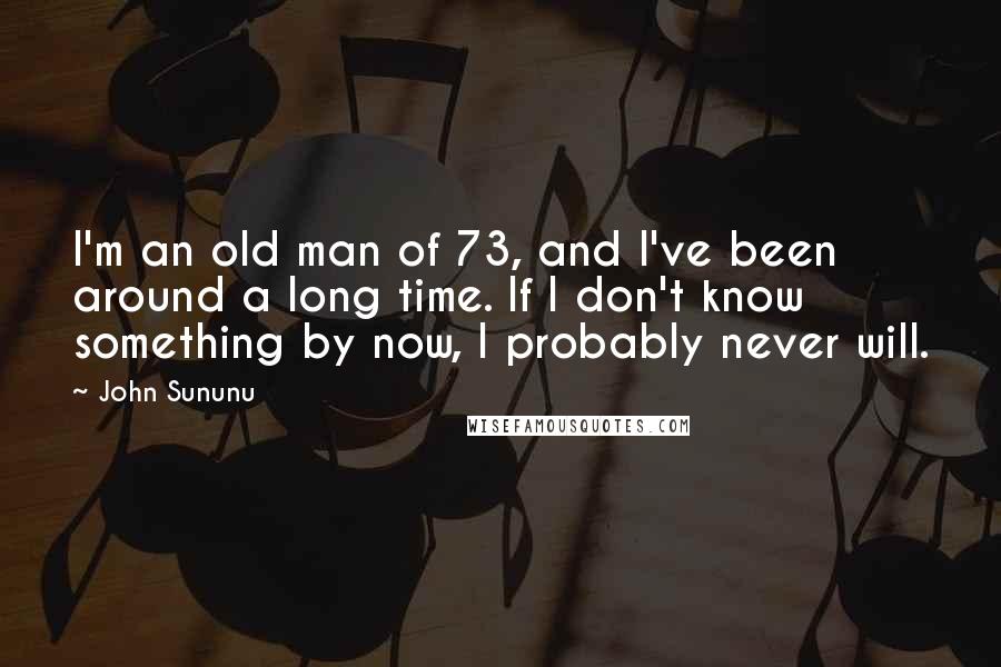 John Sununu Quotes: I'm an old man of 73, and I've been around a long time. If I don't know something by now, I probably never will.