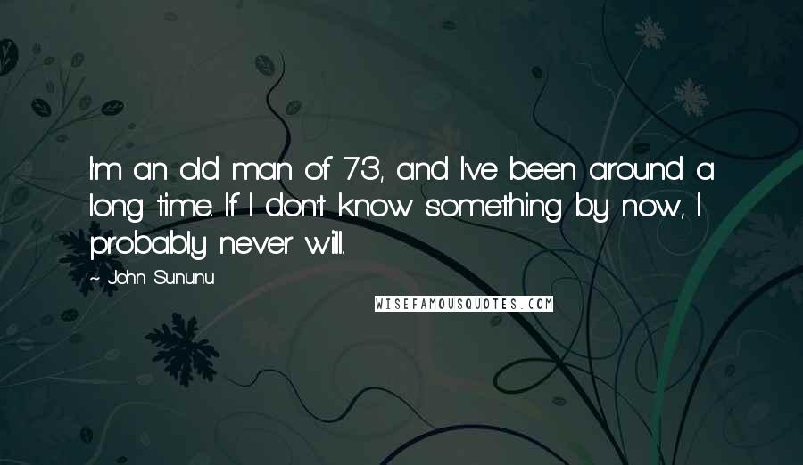 John Sununu Quotes: I'm an old man of 73, and I've been around a long time. If I don't know something by now, I probably never will.