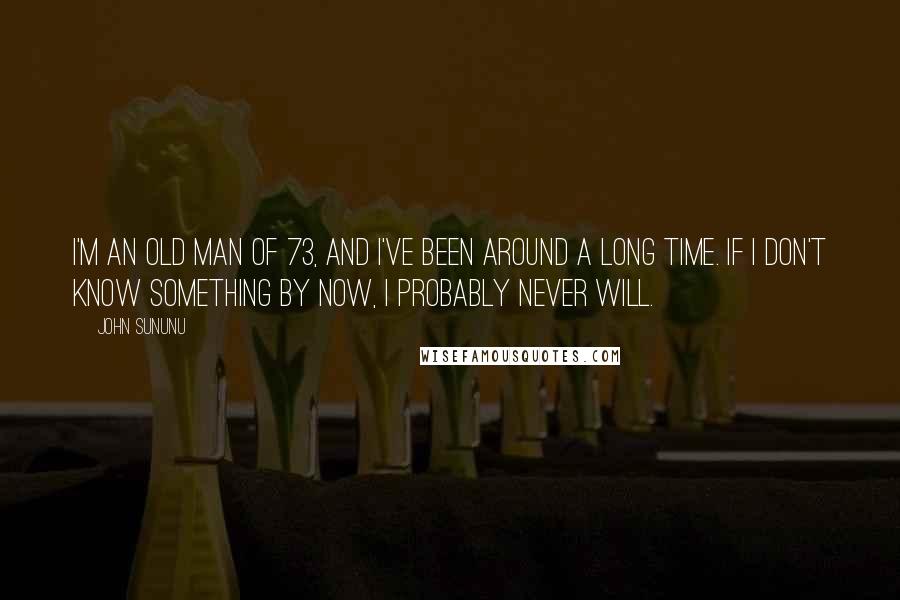 John Sununu Quotes: I'm an old man of 73, and I've been around a long time. If I don't know something by now, I probably never will.