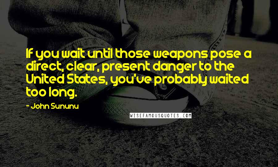 John Sununu Quotes: If you wait until those weapons pose a direct, clear, present danger to the United States, you've probably waited too long.