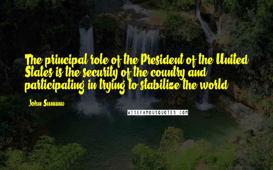 John Sununu Quotes: The principal role of the President of the United States is the security of the country and participating in trying to stabilize the world.