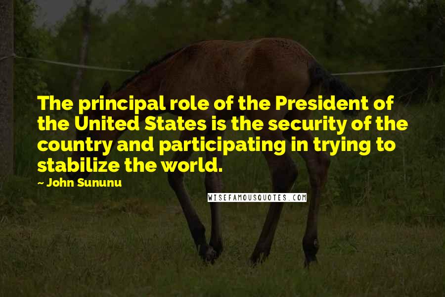 John Sununu Quotes: The principal role of the President of the United States is the security of the country and participating in trying to stabilize the world.