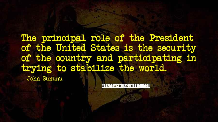 John Sununu Quotes: The principal role of the President of the United States is the security of the country and participating in trying to stabilize the world.