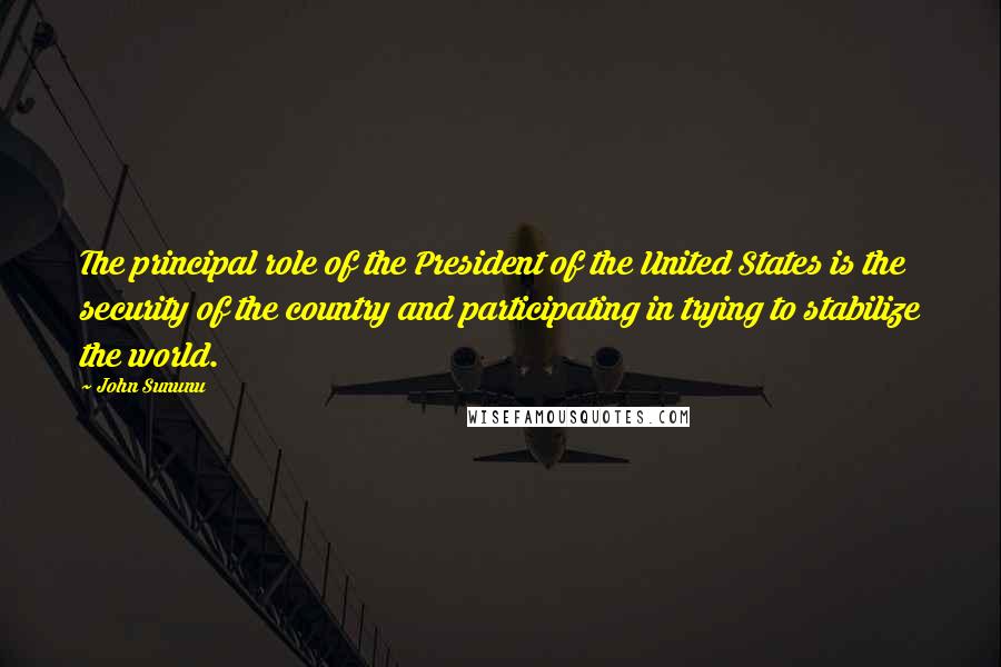 John Sununu Quotes: The principal role of the President of the United States is the security of the country and participating in trying to stabilize the world.