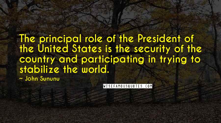 John Sununu Quotes: The principal role of the President of the United States is the security of the country and participating in trying to stabilize the world.
